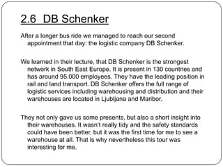 2.6 DB Schenker
After a longer bus ride we managed to reach our second
appointment that day: the logistic company DB Schenker.
We learned in their lecture, that DB Schenker is the strongest
network in South East Europe. It is present in 130 countries and
has around 95.000 employees. They have the leading position in
rail and land transport. DB Schenker offers the full range of
logistic services including warehousing and distribution and their
warehouses are located in Ljubljana and Maribor.
They not only gave us some presents, but also a short insight into
their warehouses. It wasn„t really tidy and the safety standards
could have been better, but it was the first time for me to see a
warehouse at all. That is why nevertheless this tour was
interesting for me.

 