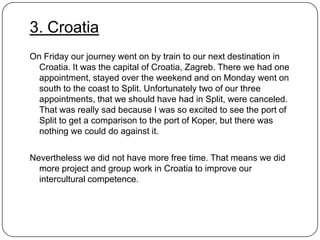 3. Croatia
On Friday our journey went on by train to our next destination in
Croatia. It was the capital of Croatia, Zagreb. There we had one
appointment, stayed over the weekend and on Monday went on
south to the coast to Split. Unfortunately two of our three
appointments, that we should have had in Split, were canceled.
That was really sad because I was so excited to see the port of
Split to get a comparison to the port of Koper, but there was
nothing we could do against it.
Nevertheless we did not have more free time. That means we did
more project and group work in Croatia to improve our
intercultural competence.

 