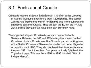 3.1 Facts about Croatia
Croatia is located in South East Europe. It is often called „country
of islands“ because it has more than 1.200 islands. The capital
Zagreb has around one million inhabitants and is the cultural and
academic center of Croatia. They will join the EU on the 1st July
2013 and so they also still have their own currency, kuna.
The important steps in Croatian history are connected with
Slovenia. Between the 10th and 11th century there were the first
Croatian colonies. Croatia was like Slovenia part of the kingdom
of the Serbs, Croats and Slovenes and after that under Yugoslav
occupation until 1990. They also declared their independence in
the year 1991, but it took them four years to finally fight back the
Yugoslav troops. This war from 1991 to 1995 is called “War of
Independence”.

 