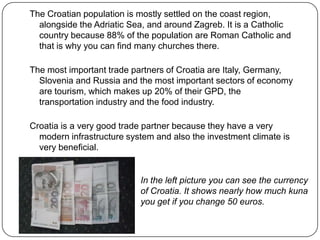 The Croatian population is mostly settled on the coast region,
alongside the Adriatic Sea, and around Zagreb. It is a Catholic
country because 88% of the population are Roman Catholic and
that is why you can find many churches there.
The most important trade partners of Croatia are Italy, Germany,
Slovenia and Russia and the most important sectors of economy
are tourism, which makes up 20% of their GPD, the
transportation industry and the food industry.
Croatia is a very good trade partner because they have a very
modern infrastructure system and also the investment climate is
very beneficial.

In the left picture you can see the currency
of Croatia. It shows nearly how much kuna
you get if you change 50 euros.

 
