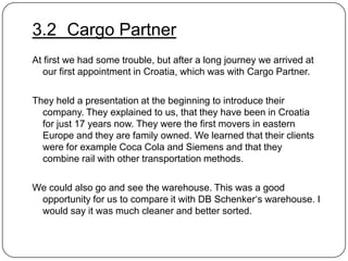 3.2 Cargo Partner
At first we had some trouble, but after a long journey we arrived at
our first appointment in Croatia, which was with Cargo Partner.
They held a presentation at the beginning to introduce their
company. They explained to us, that they have been in Croatia
for just 17 years now. They were the first movers in eastern
Europe and they are family owned. We learned that their clients
were for example Coca Cola and Siemens and that they
combine rail with other transportation methods.
We could also go and see the warehouse. This was a good
opportunity for us to compare it with DB Schenker„s warehouse. I
would say it was much cleaner and better sorted.

 