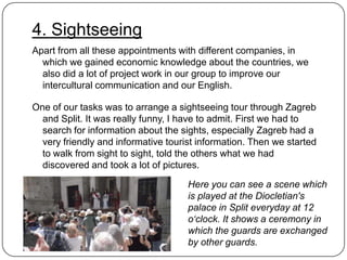 4. Sightseeing
Apart from all these appointments with different companies, in
which we gained economic knowledge about the countries, we
also did a lot of project work in our group to improve our
intercultural communication and our English.
One of our tasks was to arrange a sightseeing tour through Zagreb
and Split. It was really funny, I have to admit. First we had to
search for information about the sights, especially Zagreb had a
very friendly and informative tourist information. Then we started
to walk from sight to sight, told the others what we had
discovered and took a lot of pictures.
Here you can see a scene which
is played at the Diocletian's
palace in Split everyday at 12
o‘clock. It shows a ceremony in
which the guards are exchanged
by other guards.

 