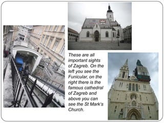 These are all
important sights
of Zagreb. On the
left you see the
Funicular, on the
right there is the
famous cathedral
of Zagreb and
above you can
see the St Mark‘s
Church.

 