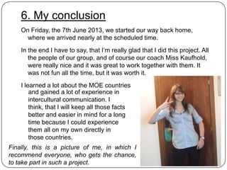 6. My conclusion
On Friday, the 7th June 2013, we started our way back home,
where we arrived nearly at the scheduled time.
In the end I have to say, that I„m really glad that I did this project. All
the people of our group, and of course our coach Miss Kaufhold,
were really nice and it was great to work together with them. It
was not fun all the time, but it was worth it.
I learned a lot about the MOE countries
and gained a lot of experience in
intercultural communication. I
think, that I will keep all those facts
better and easier in mind for a long
time because I could experience
them all on my own directly in
those countries.
Finally, this is a picture of me, in which I
recommend everyone, who gets the chance,
to take part in such a project.

 