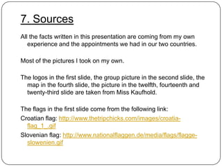 7. Sources
All the facts written in this presentation are coming from my own
experience and the appointments we had in our two countries.

Most of the pictures I took on my own.
The logos in the first slide, the group picture in the second slide, the
map in the fourth slide, the picture in the twelfth, fourteenth and
twenty-third slide are taken from Miss Kaufhold.
The flags in the first slide come from the following link:
Croatian flag: http://www.thetripchicks.com/images/croatiaflag_1_.gif
Slovenian flag: http://www.nationalflaggen.de/media/flags/flaggeslowenien.gif

 