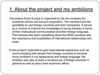 1. About the project and my ambitions
The project Azubi Europa is organized by the isw company for
academic advice and service corporation. The trainees have the
possibility to visit foreign countries and their companies. It serves
as a chance to improve the knowledge of young trainees in terms
of their intercultural communication and their foreign language.
The trainees also learn something about the MOE countries and
the importance and possibilities of international relationships and
trade.
In this project I expected to gain international experience such as
communicating with people from foreign countries to become
more confident in my appearance and foreign language. My
ambition was also to learn a lot about our 2 foreign countries in
general as well as about their economic affairs.

 