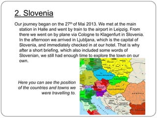 2. Slovenia
Our journey began on the 27th of Mai 2013. We met at the main
station in Halle and went by train to the airport in Leipzig. From
there we went on by plane via Cologne to Klagenfurt in Slovenia.
In the afternoon we arrived in Ljubljana, which is the capital of
Slovenia, and immediately checked in at our hotel. That is why
after a short briefing, which also included some words of
Slovenian, we still had enough time to explore the town on our
own.

Here you can see the position
of the countries and towns we
were travelling to.

 