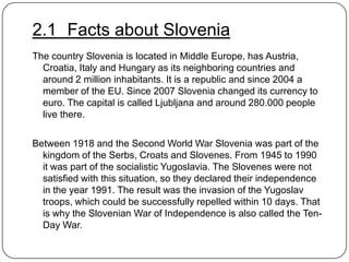 2.1 Facts about Slovenia
The country Slovenia is located in Middle Europe, has Austria,
Croatia, Italy and Hungary as its neighboring countries and
around 2 million inhabitants. It is a republic and since 2004 a
member of the EU. Since 2007 Slovenia changed its currency to
euro. The capital is called Ljubljana and around 280.000 people
live there.
Between 1918 and the Second World War Slovenia was part of the
kingdom of the Serbs, Croats and Slovenes. From 1945 to 1990
it was part of the socialistic Yugoslavia. The Slovenes were not
satisfied with this situation, so they declared their independence
in the year 1991. The result was the invasion of the Yugoslav
troops, which could be successfully repelled within 10 days. That
is why the Slovenian War of Independence is also called the TenDay War.

 