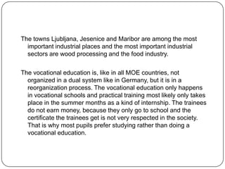 The towns Ljubljana, Jesenice and Maribor are among the most
important industrial places and the most important industrial
sectors are wood processing and the food industry.
The vocational education is, like in all MOE countries, not
organized in a dual system like in Germany, but it is in a
reorganization process. The vocational education only happens
in vocational schools and practical training most likely only takes
place in the summer months as a kind of internship. The trainees
do not earn money, because they only go to school and the
certificate the trainees get is not very respected in the society.
That is why most pupils prefer studying rather than doing a
vocational education.

 