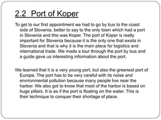 2.2 Port of Koper
To get to our first appointment we had to go by bus to the coast
side of Slovenia, better to say to the only town which had a port
in Slovenia and this was Koper. The port of Koper is really
important for Slovenia because it is the only one that exists in
Slovenia and that is why it is the main place for logistics and
international trade. We made a tour through the port by bus and
a guide gave us interesting information about the port.
We learned that it is a very young port, but also the greenest port of
Europe. The port has to be very careful with its noise and
environmental pollution because many people live near the
harbor. We also got to know that most of the harbor is based on
huge pillars. It is as if the port is floating on the water. This is
their technique to conquer their shortage of place.

 