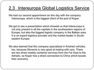 2.3 Intereuropa Global Logistics Service
We had our second appointment on this day with the company
Intereuropa, which is the biggest client of the port of Koper.

We got to see a presentation which showed us that Intereuropa is
not only present in all the capitals in the southeastern regions of
Europe, but also the biggest logistic company in the Balkan area.
It is an expert logistics provider and the market leader in Southeastern Europe.
We also learned that this company specialized in finished vehicles,
too, because Slovenia is very good at trading with cars. There
are two direct weekly container services from the Far East to the
Adriatic, so Koper has a direct connection to China which boosts
their economy.

 