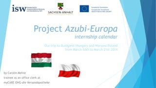 Project Azubi-Europa
internship calendar
by Carolin Mehre
trainee as an office clerk at
myCARE OHG-die Versandapotheke
Our trip to Budapest/Hungary and Warsaw/Poland
from March 10th to March 21st 2014
 