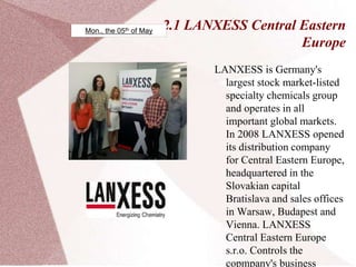 2.1 LANXESS Central Eastern
Europe
LANXESS is Germany's
largest stock market-listed
specialty chemicals group
and operates in all
important global markets.
In 2008 LANXESS opened
its distribution company
for Central Eastern Europe,
headquartered in the
Slovakian capital
Bratislava and sales offices
in Warsaw, Budapest and
Vienna. LANXESS
Central Eastern Europe
s.r.o. Controls the
copmpany's business
Mon., the 05th of May
 