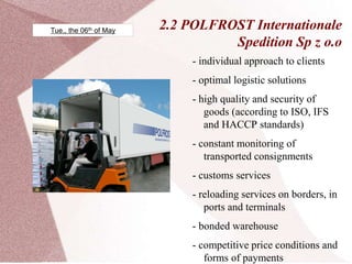 2.2 POLFROST Internationale
Spedition Sp z o.o
- individual approach to clients
- optimal logistic solutions
- high quality and security of
goods (according to ISO, IFS
and HACCP standards)
- constant monitoring of
transported consignments
- customs services
- reloading services on borders, in
ports and terminals
- bonded warehouse
- competitive price conditions and
forms of payments
Tue., the 06th of May
 