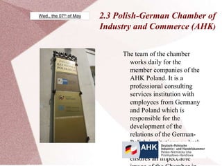 2.3 Polish-German Chamber of
Industry and Commerce (AHK)
The team of the chamber
works daily for the
member companies of the
AHK Poland. It is a
professional consulting
services institution with
employees from Germany
and Poland which is
responsible for the
development of the
relations of the German-
Polish institutions on both
sides of the border and also
ensures an impeccable
Wed., the 07th of May
 