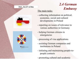2.4 German
Embassy
The main tasks:
- collecting information on political,
economic, social and cultural
developments in Poland
- reporting on issues of relevance to
various authorities in Germany
- helping German citizens in
emergencies
- processing of visa applications
- assisting German companies and
institutions in Poland
- initiating and maintaining people-to-
people contacts
- promoting cultural and academic
Wed., the 07th of May
 