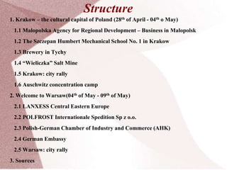 Structure
1. Krakow – the cultural capital of Poland (28th of April - 04th o May)
1.1 Malopolska Agency for Regional Development – Business in Malopolsk
1.2 The Szczepan Humbert Mechanical School No. 1 in Krakow
1.3 Brewery in Tychy
1.4 “Wieliczka” Salt Mine
1.5 Krakow: city rally
1.6 Auschwitz concentration camp
2. Welcome to Warsaw(04th of May - 09th of May)
2.1 LANXESS Central Eastern Europe
2.2 POLFROST Internationale Spedition Sp z o.o.
2.3 Polish-German Chamber of Industry and Commerce (AHK)
2.4 German Embassy
2.5 Warsaw: city rally
3. Sources
 