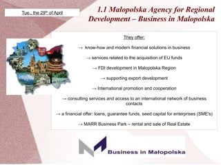 1.1 Malopolska Agency for Regional
Development – Business in Malopolska
They offer:
→ know-how and modern financial solutions in business
→ services related to the acquisition of EU funds
→ FDI development in Malopolska Region
→ supporting export development
→ International promotion and cooperation
→ consulting services and access to an international network of business
contacts
→ a financial offer: loans, guarantee funds, seed capital for enterprises (SME's)
→ MARR Business Park – rental and sale of Real Estate
Tue., the 29th of April
 