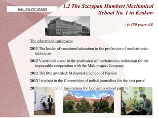 1.2 The Szczepan Humbert Mechanical
School No. 1 in Krakow
- is 180 years old.
The educational successes:
2011 The leader of vocational education in the profession of mechatronics
technician
2012 Vocational oscar in the profession of mechatronics technician for the
impeccable cooperation with the Multiproject Company
2012 The title awarded: Malopolska School of Passion
2013 1st place in the Competition of polish journalists for the best portal
2013 a distinction in Inspirations for Comenius school partnerships
projects
Tue., the 29th of April
 