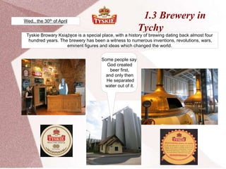 1.3 Brewery in
Tychy
Tyskie Browary Książęce is a special place, with a history of brewing dating back almost four
hundred years. The brewery has been a witness to numerous inventions, revolutions, wars,
eminent figures and ideas which changed the world.
Some people say
God created
beer first,
and only then
He separated
water out of it.
Wed., the 30th of April
 