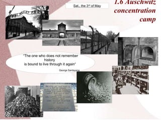 1.6 Auschwitz
concentration
camp
“The one who does not remember
history
is bound to live through it again“
George Santayana
Sat., the 3rd of May
 