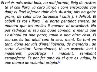 El rei és més aviat baix, no mal format, lleig de rostre;
té el coll llarg, la cara llarga i com encorbada cap
dalt; el llavi inferior típic dels Àustria; ulls no gaire
grans, de color blau turquesa i cutis fi i delicat. El
cabell és ros i llarg, i el porta pentinat enrere, de
manera que les orelles li queden al descobert. No
pot redreçar el seu cos quan camina, a menys que
s'estintoli en una paret, taula o una altra cosa. El
seu cos és tan dèbil com la seva ment. De tant en
tant, dóna senyals d'intel·ligència, de memòria i de
certa vivacitat. Normalment, té un aspecte lent i
indiferent, pocatraça i indolent, semblant
estupefacte. Es pot fer amb ell el que es vulgui, ja
que manca de voluntat pròpia.[2]
 