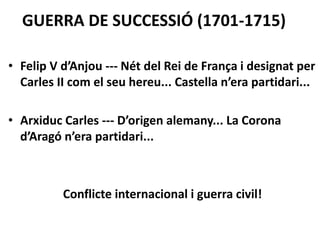 GUERRA DE SUCCESSIÓ (1701-1715)
• Felip V d’Anjou --- Nét del Rei de França i designat per
Carles II com el seu hereu... Castella n’era partidari...
• Arxiduc Carles --- D’origen alemany... La Corona
d’Aragó n’era partidari...
Conflicte internacional i guerra civil!
 