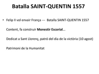 Batalla SAINT-QUENTIN 1557
• Felip II vol envair França --- Batalla SAINT-QUENTIN 1557
Content, fa construir Monestir Escorial...
Dedicat a Sant Llorenç, patró del dia de la victòria (10 agost)
Patrimoni de la Humanitat
 