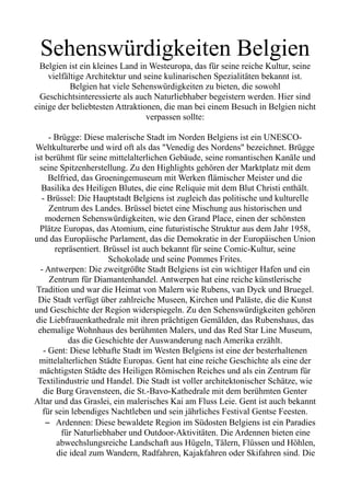 Sehenswürdigkeiten Belgien
Belgien ist ein kleines Land in Westeuropa, das für seine reiche Kultur, seine
vielfältige Architektur und seine kulinarischen Spezialitäten bekannt ist.
Belgien hat viele Sehenswürdigkeiten zu bieten, die sowohl
Geschichtsinteressierte als auch Naturliebhaber begeistern werden. Hier sind
einige der beliebtesten Attraktionen, die man bei einem Besuch in Belgien nicht
verpassen sollte:
- Brügge: Diese malerische Stadt im Norden Belgiens ist ein UNESCO-
Weltkulturerbe und wird oft als das "Venedig des Nordens" bezeichnet. Brügge
ist berühmt für seine mittelalterlichen Gebäude, seine romantischen Kanäle und
seine Spitzenherstellung. Zu den Highlights gehören der Marktplatz mit dem
Belfried, das Groeningemuseum mit Werken flämischer Meister und die
Basilika des Heiligen Blutes, die eine Reliquie mit dem Blut Christi enthält.
- Brüssel: Die Hauptstadt Belgiens ist zugleich das politische und kulturelle
Zentrum des Landes. Brüssel bietet eine Mischung aus historischen und
modernen Sehenswürdigkeiten, wie den Grand Place, einen der schönsten
Plätze Europas, das Atomium, eine futuristische Struktur aus dem Jahr 1958,
und das Europäische Parlament, das die Demokratie in der Europäischen Union
repräsentiert. Brüssel ist auch bekannt für seine Comic-Kultur, seine
Schokolade und seine Pommes Frites.
- Antwerpen: Die zweitgrößte Stadt Belgiens ist ein wichtiger Hafen und ein
Zentrum für Diamantenhandel. Antwerpen hat eine reiche künstlerische
Tradition und war die Heimat von Malern wie Rubens, van Dyck und Bruegel.
Die Stadt verfügt über zahlreiche Museen, Kirchen und Paläste, die die Kunst
und Geschichte der Region widerspiegeln. Zu den Sehenswürdigkeiten gehören
die Liebfrauenkathedrale mit ihren prächtigen Gemälden, das Rubenshaus, das
ehemalige Wohnhaus des berühmten Malers, und das Red Star Line Museum,
das die Geschichte der Auswanderung nach Amerika erzählt.
- Gent: Diese lebhafte Stadt im Westen Belgiens ist eine der besterhaltenen
mittelalterlichen Städte Europas. Gent hat eine reiche Geschichte als eine der
mächtigsten Städte des Heiligen Römischen Reiches und als ein Zentrum für
Textilindustrie und Handel. Die Stadt ist voller architektonischer Schätze, wie
die Burg Gravensteen, die St.-Bavo-Kathedrale mit dem berühmten Genter
Altar und das Graslei, ein malerisches Kai am Fluss Leie. Gent ist auch bekannt
für sein lebendiges Nachtleben und sein jährliches Festival Gentse Feesten.
– Ardennen: Diese bewaldete Region im Südosten Belgiens ist ein Paradies
für Naturliebhaber und Outdoor-Aktivitäten. Die Ardennen bieten eine
abwechslungsreiche Landschaft aus Hügeln, Tälern, Flüssen und Höhlen,
die ideal zum Wandern, Radfahren, Kajakfahren oder Skifahren sind. Die
 