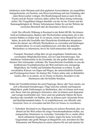 mindestens sechs Monaten nach dem geplanten Ausreisedatum, ein ausgefülltes
Antragsformular, ein Passfoto, eine Reiseversicherung und eine Einladung oder
einen Reisevoucher vorlegen. Die Bearbeitungszeit kann je nach Art des
Visums und der Saison variieren, daher sollten Sie Ihren Antrag rechtzeitig
stellen. Die Visagebühren hängen ebenfalls von der Art des Visums und der
Staatsangehörigkeit ab. Weitere Informationen finden Sie auf der Website der
russischen Botschaft oder des Konsulats in Ihrem Land.
- Geld: Die offizielle Währung in Russland ist der Rubel (RUB). Sie können
Geld an Geldautomaten, Banken oder Wechselstuben umtauschen, die in den
meisten Städten zu finden sind. Es ist ratsam, immer etwas Bargeld bei sich zu
haben, da nicht alle Geschäfte oder Dienstleister Kreditkarten akzeptieren.
Achten Sie darauf, nur offizielle Wechselkurse zu verwenden und Quittungen
aufzubewahren. Es ist auch empfehlenswert, sich über den aktuellen
Wechselkurs zu informieren, bevor Sie Geld umtauschen oder ausgeben.
- Transport: Russland verfügt über ein gut ausgebautes Verkehrsnetz, das
verschiedene Möglichkeiten bietet, sich im Land fortzubewegen. Das
beliebteste Verkehrsmittel ist die Eisenbahn, die alle großen Städte und viele
kleinere Orte miteinander verbindet. Die Transsibirische Eisenbahn ist eine der
berühmtesten Eisenbahnstrecken der Welt und bietet eine einzigartige
Möglichkeit, die Vielfalt und Schönheit Russlands zu erleben. Es gibt
verschiedene Klassen von Zügen und Wagen, die unterschiedliche Komfort-
und Preiskategorien bieten. Sie können Ihre Tickets online oder an Bahnhöfen
kaufen, aber es ist ratsam, sie im Voraus zu buchen, besonders in der
Hochsaison oder für beliebte Strecken.
Neben der Eisenbahn können Sie auch Flugzeuge, Busse oder Taxis nutzen, um
sich in Russland fortzubewegen. Flüge sind eine schnelle und bequeme
Möglichkeit, große Entfernungen zu überbrücken, aber sie können auch teuer
sein. Busse sind eine günstigere Alternative, aber sie können auch langsamer
und weniger komfortabel sein. Taxis sind eine praktische Option für kurze
Strecken oder innerhalb von Städten, aber sie können auch variierende Preise
und Qualitätsstandards haben. Es ist empfehlenswert, nur offizielle oder
lizenzierte Taxis zu verwenden und den Preis im Voraus zu vereinbaren.
– Sicherheit: Russland ist im Allgemeinen ein sicheres Reiseland, aber wie
überall auf der Welt sollten Sie einige Vorsichtsmaßnahmen treffen, um
unangenehme Situationen zu vermeiden. Vermeiden Sie es, nachts allein
durch unbekannte Gegenden zu laufen, tragen Sie keine wertvollen
Gegenstände oder große Mengen an Bargeld bei sich, bewahren Sie Ihre
Dokumente und Wertsachen an einem sicheren Ort auf und machen Sie
 