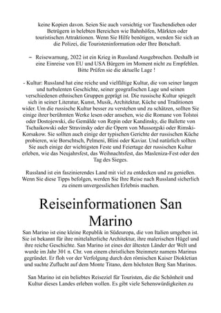 keine Kopien davon. Seien Sie auch vorsichtig vor Taschendieben oder
Betrügern in belebten Bereichen wie Bahnhöfen, Märkten oder
touristischen Attraktionen. Wenn Sie Hilfe benötigen, wenden Sie sich an
die Polizei, die Touristeninformation oder Ihre Botschaft.
– Reisewarnung, 2022 ist ein Krieg in Russland Ausgebrochen. Deshalb ist
eine Einreise von EU und USA Bürgern im Moment nicht zu Empfehlen.
Bitte Prüfen sie die aktuelle Lage !
- Kultur: Russland hat eine reiche und vielfältige Kultur, die von seiner langen
und turbulenten Geschichte, seiner geografischen Lage und seinen
verschiedenen ethnischen Gruppen geprägt ist. Die russische Kultur spiegelt
sich in seiner Literatur, Kunst, Musik, Architektur, Küche und Traditionen
wider. Um die russische Kultur besser zu verstehen und zu schätzen, sollten Sie
einige ihrer berühmten Werke lesen oder ansehen, wie die Romane von Tolstoi
oder Dostojewski, die Gemälde von Repin oder Kandinsky, die Ballette von
Tschaikowski oder Stravinsky oder die Opern von Mussorgski oder Rimski-
Korsakow. Sie sollten auch einige der typischen Gerichte der russischen Küche
probieren, wie Borschtsch, Pelmeni, Blini oder Kaviar. Und natürlich sollten
Sie auch einige der wichtigsten Feste und Feiertage der russischen Kultur
erleben, wie das Neujahrsfest, das Weihnachtsfest, das Masleniza-Fest oder den
Tag des Sieges.
Russland ist ein faszinierendes Land mit viel zu entdecken und zu genießen.
Wenn Sie diese Tipps befolgen, werden Sie Ihre Reise nach Russland sicherlich
zu einem unvergesslichen Erlebnis machen.
Reiseinformationen San
Marino
San Marino ist eine kleine Republik in Südeuropa, die von Italien umgeben ist.
Sie ist bekannt für ihre mittelalterliche Architektur, ihre malerischen Hügel und
ihre reiche Geschichte. San Marino ist eines der ältesten Länder der Welt und
wurde im Jahr 301 n. Chr. von einem christlichen Steinmetz namens Marinus
gegründet. Er floh vor der Verfolgung durch den römischen Kaiser Diokletian
und suchte Zuflucht auf dem Monte Titano, dem höchsten Berg San Marinos.
San Marino ist ein beliebtes Reiseziel für Touristen, die die Schönheit und
Kultur dieses Landes erleben wollen. Es gibt viele Sehenswürdigkeiten zu
 
