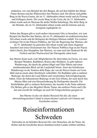 entdecken, wie zum Beispiel die drei Burgen, die auf den Gipfeln des Monte
Titano thronen und das Wahrzeichen San Marinos sind. Die älteste und größte
Burg ist die Rocca Guaita, die im 11. Jahrhundert erbaut wurde und als Festung
und Gefängnis diente. Die zweite Burg ist die Cesta, die im 13. Jahrhundert
erbaut wurde und ein Museum für antike Waffen beherbergt. Die dritte Burg ist
die Montale, die im 14. Jahrhundert erbaut wurde und die kleinste und am
wenigsten zugängliche ist.
Neben den Burgen gibt es noch andere interessante Orte zu besuchen, wie zum
Beispiel die Basilika San Marino, die im 19. Jahrhundert im neoklassizistischen
Stil erbaut wurde und die Reliquien des Heiligen Marinus enthält. Ein weiterer
wichtiger Ort ist der Palazzo Pubblico, der Sitz der Regierung San Marinos, der
im 19. Jahrhundert im gotischen Stil erbaut wurde und einen eleganten
Innenhof und einen Glockenturm hat. Der Palazzo Pubblico liegt an der Piazza
della Libertà, dem Hauptplatz San Marinos, wo man auch das Denkmal für die
Freiheit und den Wachwechsel der Ehrengarde sehen kann.
San Marino bietet auch viele Möglichkeiten für Aktivitäten im Freien, wie zum
Beispiel Wandern, Radfahren, Reiten oder Skifahren. Es gibt mehrere
Wanderwege, die durch die grünen Hügel und Täler führen und einen
atemberaubenden Blick auf die Landschaft bieten. Einer der beliebtesten
Wanderwege ist der Sentiero della Rupe, der von der Rocca Guaita zur Cesta
führt und an einem alten Steinbruch vorbeiführt. Für Radfahrer gibt es mehrere
Radwege, die durch das Land führen und verschiedene Schwierigkeitsgrade
haben. Einer der bekanntesten Radwege ist der Giro d'Italia, der auch durch San
Marino führt und eine Herausforderung für Profisportler darstellt. Für
Reitliebhaber gibt es mehrere Reitzentren, die Ausritte in die Natur anbieten.
Für Skifans gibt es das Skigebiet Monte Titano, das mehrere Pisten und Lifte
hat und sowohl für Anfänger als auch für Fortgeschrittene geeignet ist.
San Marino ist also ein ideales Reiseziel für alle, die einen
abwechslungsreichen Urlaub in einem kleinen Land mit viel Charme und
Geschichte suchen.
Reiseinformationen
Schweden
Schweden ist ein beliebtes Reiseziel für viele Menschen, die die Natur, die
Kultur und die Geschichte dieses skandinavischen Landes erleben möchten.
 