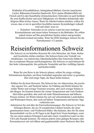 Köttbullar (Fleischbällchen), Smörgåsbord (Büfett), Gravlax (marinierter
Lachs), Räkmacka (Garnelen-Sandwich), Pytt i panna (Bratkartoffeln mit
Fleisch und Ei) oder Kanelbullar (Zimtschnecken). Schweden ist auch berühmt
für seine Kaffee-Kultur und seine Süßigkeiten wie Marabou-Schokolade oder
Ahlgrens Bilar (Gelee-Autos). Wenn Sie Alkohol trinken möchten, sollten Sie
wissen, dass er nur in speziellen Geschäften namens Systembolaget verkauft
wird und relativ teuer ist.
– Sicherheit: Schweden ist ein sicheres Land mit einer niedrigen
Kriminalitätsrate und einem hohen Vertrauen in die Behörden. Sie sollten
jedoch immer auf Ihre persönlichen Sachen achten und gesunden
Menschenverstand anwenden. Wenn Sie Hilfe benötigen, können Sie die
Notrufnummer 112 anrufen.
Reiseinformationen Schweiz
Die Schweiz ist ein beliebtes Reiseziel für viele Menschen, die Natur, Kultur
und Geschichte erleben möchten. Die Schweiz bietet eine Vielzahl von
Attraktionen, von malerischen Alpenlandschaften über historische Städte bis
hin zu modernen Museen und Kunstgalerien. Die Schweiz ist auch bekannt für
ihre hohe Lebensqualität, ihre politische Neutralität und ihre vielfältige Sprach-
und Kulturvielfalt.
Wenn Sie eine Reise in die Schweiz planen, sollten Sie einige wichtige
Informationen beachten, um Ihren Aufenthalt angenehm und sicher zu gestalten.
Hier sind einige Tipps, die Ihnen helfen können:
- Wählen Sie die beste Reisezeit. Die Schweiz hat vier Jahreszeiten, die jeweils
ihre eigenen Vor- und Nachteile haben. Im Frühling und Herbst können Sie
mildes Wetter und weniger Touristen erwarten, aber auch weniger Schnee in
den Bergen. Im Sommer können Sie warme Temperaturen und viele Outdoor-
Aktivitäten genießen, aber auch mit mehr Menschenmassen und höheren
Preisen rechnen. Im Winter können Sie sich auf schneebedeckte Landschaften
und Wintersport freuen, aber auch auf kältere Temperaturen und kürzere Tage
vorbereitet sein.
- Informieren Sie sich über die Einreisebestimmungen. Die Schweiz ist Teil des
Schengen-Raums, der aus 26 europäischen Ländern besteht, die einen
gemeinsamen Grenz- und Visabereich bilden. Das bedeutet, dass Sie für einen
Kurzaufenthalt von bis zu 90 Tagen in der Regel kein Visum benötigen, wenn
Sie aus einem anderen Schengen-Land oder einem visumfreien Land wie den
USA oder Kanada kommen. Sie müssen jedoch einen gültigen Reisepass oder
Personalausweis mit sich führen und gegebenenfalls einen Nachweis über Ihre
 