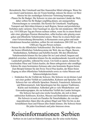 Reiseabsicht, Ihre Unterkunft und Ihre finanziellen Mittel erbringen. Wenn Sie
aus einem Land kommen, das ein Visum benötigt, müssen Sie dieses vor Ihrer
Abreise bei der zuständigen Schweizer Vertretung beantragen.
- Planen Sie Ihr Budget. Die Schweiz ist eines der teuersten Länder der Welt,
daher sollten Sie Ihr Budget sorgfältig planen, um unangenehme
Überraschungen zu vermeiden. Die Kosten für Unterkunft, Verpflegung,
Transport und Aktivitäten können je nach Region, Saison und persönlichen
Vorlieben stark variieren. Eine Faustregel ist, dass Sie mit mindestens 100 CHF
(ca. 110 USD) pro Tag pro Person rechnen sollten, wenn Sie in einem Hostel
oder einer günstigen Pension übernachten, selbst kochen oder günstig essen
gehen und öffentliche Verkehrsmittel nutzen. Wenn Sie in einem Hotel oder
einer Ferienwohnung übernachten, in Restaurants essen gehen und mehr
Attraktionen besuchen möchten, sollten Sie mit mindestens 200 CHF (ca. 220
USD) pro Tag pro Person rechnen.
- Nutzen Sie die öffentlichen Verkehrsmittel. Die Schweiz verfügt über eines
der besten öffentlichen Verkehrssysteme der Welt, das aus Zügen, Bussen,
Straßenbahnen, Seilbahnen und Schiffen besteht. Mit den öffentlichen
Verkehrsmitteln können Sie fast jeden Ort im Land schnell, bequem und
pünktlich erreichen. Außerdem können Sie die atemberaubende Aussicht auf die
Landschaft genießen, während Sie reisen. Um Geld zu sparen, können Sie
verschiedene Pässe und Tickets kaufen, die Ihnen unbegrenzte oder ermäßigte
Fahrten für einen bestimmten Zeitraum oder eine bestimmte Region bieten.
Zum Beispiel können Sie den Swiss Travel Pass kaufen, der Ihnen freien
Zugang zu allen öffentlichen Verkehrsmitteln sowie zu vielen Museen und
Sehenswürdigkeiten bietet.
– Entdecken Sie die Vielfalt der Schweiz. Die Schweiz ist ein kleines Land
mit einer großen Vielfalt an Landschaften, Kulturen und Sprachen. Die
Schweiz hat vier offizielle Sprachen: Deutsch, Französisch, Italienisch
und Rätoromanisch. Jede Sprachregion hat ihre eigenen Traditionen,
Küche und Architektur. Außerdem gibt es viele Minderheiten- und
Einwanderergruppen, die zur kulturellen Vielfalt des Landes beitragen.
Die Schweiz hat auch eine reiche Geschichte, die sich in ihren
zahlreichen Schlössern, Kirchen, Museen und Denkmälern widerspiegelt.
Die Schweiz ist auch ein Paradies für Naturliebhaber, die von den
majestätischen Alpen über die grünen Hügel und Täler bis hin zu den
kristallklaren Seen und Flüssen alles finden können. Die Schweiz bietet
für jeden Geschmack und jedes Interesse etwas.
Reiseinformationen Serbien
Serbien ist ein Land im Südosten Europas, das für seine reiche Kultur,
 