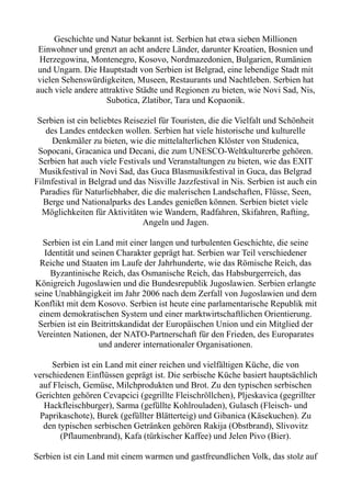 Geschichte und Natur bekannt ist. Serbien hat etwa sieben Millionen
Einwohner und grenzt an acht andere Länder, darunter Kroatien, Bosnien und
Herzegowina, Montenegro, Kosovo, Nordmazedonien, Bulgarien, Rumänien
und Ungarn. Die Hauptstadt von Serbien ist Belgrad, eine lebendige Stadt mit
vielen Sehenswürdigkeiten, Museen, Restaurants und Nachtleben. Serbien hat
auch viele andere attraktive Städte und Regionen zu bieten, wie Novi Sad, Nis,
Subotica, Zlatibor, Tara und Kopaonik.
Serbien ist ein beliebtes Reiseziel für Touristen, die die Vielfalt und Schönheit
des Landes entdecken wollen. Serbien hat viele historische und kulturelle
Denkmäler zu bieten, wie die mittelalterlichen Klöster von Studenica,
Sopocani, Gracanica und Decani, die zum UNESCO-Weltkulturerbe gehören.
Serbien hat auch viele Festivals und Veranstaltungen zu bieten, wie das EXIT
Musikfestival in Novi Sad, das Guca Blasmusikfestival in Guca, das Belgrad
Filmfestival in Belgrad und das Nisville Jazzfestival in Nis. Serbien ist auch ein
Paradies für Naturliebhaber, die die malerischen Landschaften, Flüsse, Seen,
Berge und Nationalparks des Landes genießen können. Serbien bietet viele
Möglichkeiten für Aktivitäten wie Wandern, Radfahren, Skifahren, Rafting,
Angeln und Jagen.
Serbien ist ein Land mit einer langen und turbulenten Geschichte, die seine
Identität und seinen Charakter geprägt hat. Serbien war Teil verschiedener
Reiche und Staaten im Laufe der Jahrhunderte, wie das Römische Reich, das
Byzantinische Reich, das Osmanische Reich, das Habsburgerreich, das
Königreich Jugoslawien und die Bundesrepublik Jugoslawien. Serbien erlangte
seine Unabhängigkeit im Jahr 2006 nach dem Zerfall von Jugoslawien und dem
Konflikt mit dem Kosovo. Serbien ist heute eine parlamentarische Republik mit
einem demokratischen System und einer marktwirtschaftlichen Orientierung.
Serbien ist ein Beitrittskandidat der Europäischen Union und ein Mitglied der
Vereinten Nationen, der NATO-Partnerschaft für den Frieden, des Europarates
und anderer internationaler Organisationen.
Serbien ist ein Land mit einer reichen und vielfältigen Küche, die von
verschiedenen Einflüssen geprägt ist. Die serbische Küche basiert hauptsächlich
auf Fleisch, Gemüse, Milchprodukten und Brot. Zu den typischen serbischen
Gerichten gehören Cevapcici (gegrillte Fleischröllchen), Pljeskavica (gegrillter
Hackfleischburger), Sarma (gefüllte Kohlrouladen), Gulasch (Fleisch- und
Paprikaschote), Burek (gefüllter Blätterteig) und Gibanica (Käsekuchen). Zu
den typischen serbischen Getränken gehören Rakija (Obstbrand), Slivovitz
(Pflaumenbrand), Kafa (türkischer Kaffee) und Jelen Pivo (Bier).
Serbien ist ein Land mit einem warmen und gastfreundlichen Volk, das stolz auf
 