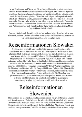seine Traditionen und Werte ist. Die serbische Kultur ist geprägt von einem
starken Sinn für Familie, Gemeinschaft und Religion. Die serbische Sprache
gehört zur slawischen Sprachfamilie und verwendet sowohl das lateinische als
auch das kyrillische Alphabet. Die serbische Religion ist hauptsächlich die
christlich-orthodoxe Kirche, die einen wichtigen Teil der serbischen Identität
ausmacht. Die serbische Musik ist eine Mischung aus Volksmusik, Popmusik
und Rockmusik. Die serbische Literatur ist reich an Dichtern, Schriftstellern
und Philosophen wie Vuk Karadzic, Petar Petrovic Njegos, Ivo Andric, Milos
Crnjanski und Dobrica Cosic.
Serbien ist ein Land, das viel zu bieten hat und das jeden Besucher mit seiner
Schönheit, seinem Charme und seiner Herzlichkeit verzaubern wird. Serbien ist
ein Land, das man erleben und genießen muss.
Reiseinformationen Slowakei
Die Slowakei ist ein kleines Land in Mitteleuropa, das für seine reiche
Geschichte, Kultur und Natur bekannt ist. Die Hauptstadt Bratislava ist eine
lebendige Stadt mit vielen Sehenswürdigkeiten, wie dem Bratislavaer Schloss,
der Blauen Kirche oder dem UFO-Turm. Die Slowakei bietet auch viele
Möglichkeiten für Aktivurlauber, die die Berge, Wälder, Seen oder Höhlen
erkunden wollen. Die Hohe Tatra ist das höchste Gebirge der Karpaten und ein
beliebtes Ziel für Wanderer, Skifahrer und Kletterer. Die Slowakei hat auch
mehr als 6000 Höhlen, von denen einige zum UNESCO-Welterbe gehören, wie
die Eishöhle von Dobšiná oder die Aragonithöhle von Ochtiná. Die Slowakei ist
auch ein Land mit einer reichen Folklore und Tradition, die sich in der Musik,
dem Kunsthandwerk und den Festen widerspiegelt. Die Slowaken sind
gastfreundliche und stolze Menschen, die ihre Sprache, Küche und Bräuche
pflegen. Die Slowakei ist ein ideales Reiseziel für alle, die einen
abwechslungsreichen und authentischen Urlaub erleben wollen.
Reiseinformationen
Slowenien
Slowenien ist ein kleines Land in Südeuropa, das an Italien, Österreich, Ungarn
und Kroatien grenzt. Es ist bekannt für seine vielfältige Landschaft, die von den
Alpen bis zur Adriaküste reicht, sowie für seine reiche Kultur und Geschichte.
Slowenien ist ein beliebtes Reiseziel für Naturliebhaber, Abenteurer, Kunst- und
Architekturbegeisterte und Genießer. In diesem Artikel stellen wir Ihnen einige
 