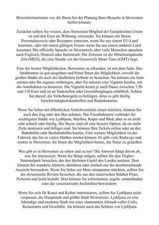 Reiseinformationen vor, die Ihnen bei der Planung Ihres Besuchs in Slowenien
helfen können.
Zunächst sollten Sie wissen, dass Slowenien Mitglied der Europäischen Union
ist und den Euro als Währung verwendet. Sie können mit Ihrem
Personalausweis oder Reisepass einreisen, wenn Sie aus einem EU-Land
kommen, oder mit einem gültigen Visum, wenn Sie aus einem anderen Land
kommen. Die offizielle Sprache ist Slowenisch, aber viele Menschen sprechen
auch Englisch, Deutsch oder Italienisch. Die Zeitzone ist die Mitteleuropäische
Zeit (MEZ), die eine Stunde vor der Greenwich Mean Time (GMT) liegt.
Eine der besten Möglichkeiten, Slowenien zu erkunden, ist mit dem Auto. Das
Straßennetz ist gut ausgebaut und bietet Ihnen die Möglichkeit, sowohl die
großen Städte als auch die ländlichen Gebiete zu besuchen. Sie können ein Auto
mieten oder Ihr eigenes mitbringen, aber Sie müssen eine Vignette kaufen, um
die Autobahnen zu benutzen. Die Vignette kostet je nach Dauer zwischen 7,50
und 110 Euro und ist an Tankstellen oder Grenzübergängen erhältlich. Achten
Sie darauf, die Verkehrsregeln zu befolgen, denn es gibt häufig
Geschwindigkeitskontrollen und Radarkameras.
Wenn Sie lieber mit öffentlichen Verkehrsmitteln reisen möchten, können Sie
auch den Zug oder den Bus nehmen. Das Eisenbahnnetz verbindet die
wichtigsten Städte wie Ljubljana, Maribor, Koper und Bled, aber es ist nicht
sehr schnell oder häufig. Die Busse sind oft eine bessere Option, da sie mehr
Ziele ansteuern und billiger sind. Sie können Ihre Tickets online oder an den
Bahnhöfen oder Busbahnhöfen kaufen. Eine weitere Möglichkeit ist das
Fahrrad, das Sie in vielen Städten mieten können. Es gibt viele Radwege und
-routen in Slowenien, die Ihnen die Möglichkeit bieten, die Natur zu genießen.
Was gibt es in Slowenien zu sehen und zu tun? Die Antwort hängt davon ab,
was Sie interessiert. Wenn Sie Berge mögen, sollten Sie den Triglav-
Nationalpark besuchen, der den höchsten Gipfel des Landes umfasst. Dort
können Sie wandern, klettern, skifahren oder einfach nur die atemberaubende
Aussicht bewundern. Wenn Sie lieber am Meer entspannen möchten, sollten Sie
die slowenische Riviera besuchen, die aus den malerischen Städten Piran,
Portorož und Izola besteht. Dort können Sie schwimmen, segeln, sonnenbaden
oder die venezianische Architektur bewundern.
Wenn Sie sich für Kunst und Kultur interessieren, sollten Sie Ljubljana nicht
verpassen, die Hauptstadt und größte Stadt Sloweniens. Ljubljana ist eine
lebendige und moderne Stadt mit einer charmanten Altstadt voller Cafés,
Restaurants und Geschäfte. Sie können auch das Schloss von Ljubljana
 