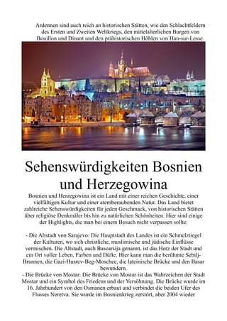 Ardennen sind auch reich an historischen Stätten, wie den Schlachtfeldern
des Ersten und Zweiten Weltkriegs, den mittelalterlichen Burgen von
Bouillon und Dinant und den prähistorischen Höhlen von Han-sur-Lesse.
Sehenswürdigkeiten Bosnien
und Herzegowina
Bosnien und Herzegowina ist ein Land mit einer reichen Geschichte, einer
vielfältigen Kultur und einer atemberaubenden Natur. Das Land bietet
zahlreiche Sehenswürdigkeiten für jeden Geschmack, von historischen Stätten
über religiöse Denkmäler bis hin zu natürlichen Schönheiten. Hier sind einige
der Highlights, die man bei einem Besuch nicht verpassen sollte:
- Die Altstadt von Sarajevo: Die Hauptstadt des Landes ist ein Schmelztiegel
der Kulturen, wo sich christliche, muslimische und jüdische Einflüsse
vermischen. Die Altstadt, auch Bascarsija genannt, ist das Herz der Stadt und
ein Ort voller Leben, Farben und Düfte. Hier kann man die berühmte Sebilj-
Brunnen, die Gazi-Husrev-Beg-Moschee, die lateinische Brücke und den Basar
bewundern.
- Die Brücke von Mostar: Die Brücke von Mostar ist das Wahrzeichen der Stadt
Mostar und ein Symbol des Friedens und der Versöhnung. Die Brücke wurde im
16. Jahrhundert von den Osmanen erbaut und verbindet die beiden Ufer des
Flusses Neretva. Sie wurde im Bosnienkrieg zerstört, aber 2004 wieder
 