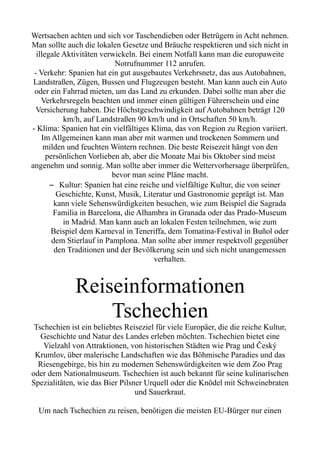 Wertsachen achten und sich vor Taschendieben oder Betrügern in Acht nehmen.
Man sollte auch die lokalen Gesetze und Bräuche respektieren und sich nicht in
illegale Aktivitäten verwickeln. Bei einem Notfall kann man die europaweite
Notrufnummer 112 anrufen.
- Verkehr: Spanien hat ein gut ausgebautes Verkehrsnetz, das aus Autobahnen,
Landstraßen, Zügen, Bussen und Flugzeugen besteht. Man kann auch ein Auto
oder ein Fahrrad mieten, um das Land zu erkunden. Dabei sollte man aber die
Verkehrsregeln beachten und immer einen gültigen Führerschein und eine
Versicherung haben. Die Höchstgeschwindigkeit auf Autobahnen beträgt 120
km/h, auf Landstraßen 90 km/h und in Ortschaften 50 km/h.
- Klima: Spanien hat ein vielfältiges Klima, das von Region zu Region variiert.
Im Allgemeinen kann man aber mit warmen und trockenen Sommern und
milden und feuchten Wintern rechnen. Die beste Reisezeit hängt von den
persönlichen Vorlieben ab, aber die Monate Mai bis Oktober sind meist
angenehm und sonnig. Man sollte aber immer die Wettervorhersage überprüfen,
bevor man seine Pläne macht.
– Kultur: Spanien hat eine reiche und vielfältige Kultur, die von seiner
Geschichte, Kunst, Musik, Literatur und Gastronomie geprägt ist. Man
kann viele Sehenswürdigkeiten besuchen, wie zum Beispiel die Sagrada
Familia in Barcelona, die Alhambra in Granada oder das Prado-Museum
in Madrid. Man kann auch an lokalen Festen teilnehmen, wie zum
Beispiel dem Karneval in Teneriffa, dem Tomatina-Festival in Buñol oder
dem Stierlauf in Pamplona. Man sollte aber immer respektvoll gegenüber
den Traditionen und der Bevölkerung sein und sich nicht unangemessen
verhalten.
Reiseinformationen
Tschechien
Tschechien ist ein beliebtes Reiseziel für viele Europäer, die die reiche Kultur,
Geschichte und Natur des Landes erleben möchten. Tschechien bietet eine
Vielzahl von Attraktionen, von historischen Städten wie Prag und Český
Krumlov, über malerische Landschaften wie das Böhmische Paradies und das
Riesengebirge, bis hin zu modernen Sehenswürdigkeiten wie dem Zoo Prag
oder dem Nationalmuseum. Tschechien ist auch bekannt für seine kulinarischen
Spezialitäten, wie das Bier Pilsner Urquell oder die Knödel mit Schweinebraten
und Sauerkraut.
Um nach Tschechien zu reisen, benötigen die meisten EU-Bürger nur einen
 