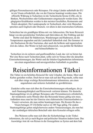 gültigen Personalausweis oder Reisepass. Für einige Länder außerhalb der EU
ist ein Visum erforderlich, das vor der Einreise beantragt werden muss. Die
offizielle Währung in Tschechien ist die Tschechische Krone (CZK), die in
Banken, Wechselstuben oder Geldautomaten umgetauscht werden kann. Die
gängigsten Kreditkarten werden in den meisten Geschäften, Restaurants und
Hotels akzeptiert. Die Landessprache ist Tschechisch, aber viele Menschen
sprechen auch Englisch oder Deutsch, vor allem in den touristischen Gebieten.
Tschechien hat ein gemäßigtes Klima mit vier Jahreszeiten. Die beste Reisezeit
hängt von den persönlichen Vorlieben und Aktivitäten ab. Der Frühling und der
Herbst sind ideal für Städtereisen, Wanderungen und Radtouren, da die
Temperaturen angenehm und die Landschaft farbenfroh sind. Der Sommer ist
die Hochsaison für den Tourismus, aber auch die heißeste und regnerischste
Zeit des Jahres. Der Winter ist kalt und schneereich, was perfekt für Skifahrer
und Schneeliebhaber ist.
Tschechien ist ein sicheres und gastfreundliches Land, das viel zu bieten hat.
Wer eine Reise nach Tschechien plant, sollte sich im Voraus über die aktuellen
Einreisebestimmungen, das Wetter und die lokalen Gegebenheiten informieren,
um einen angenehmen und unvergesslichen Aufenthalt zu genießen.
Reiseinformationen Türkei
Die Türkei ist ein beliebtes Reiseziel für viele Urlauber, die Sonne, Meer und
Kultur genießen wollen. Doch bevor man sich auf den Weg macht, sollte man
sich über einige wichtige Reiseinformationen informieren, um einen
angenehmen und sicheren Aufenthalt zu gewährleisten.
Zunächst sollte man sich über die Einreisebestimmungen erkundigen, die je
nach Staatsangehörigkeit und Reisezweck variieren können. Für deutsche
Staatsangehörige ist ein gültiger Reisepass oder Personalausweis erforderlich,
der mindestens sechs Monate über das Reiseende hinaus gültig sein muss.
Außerdem muss man bei der Einreise eine elektronische Einreiseerlaubnis (e-
Visum) vorweisen, die man online beantragen kann. Die Kosten für das e-
Visum betragen 35 US-Dollar und es ist 180 Tage gültig. Für andere
Staatsangehörige gelten möglicherweise andere Voraussetzungen, die man bei
der zuständigen türkischen Botschaft oder dem Konsulat erfragen sollte.
Des Weiteren sollte man sich über die Sicherheitslage in der Türkei
informieren, die sich je nach Region und politischer Situation ändern kann. Das
Auswärtige Amt rät von Reisen in die Grenzgebiete zu Syrien und dem Irak
 