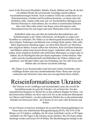 sowie in die Provinzen Diyarbakir, Mardin, Sirnak, Hakkari und Van ab, da dort
ein erhöhtes Risiko für terroristische Anschläge und bewaffnete
Auseinandersetzungen besteht. Auch in anderen Teilen des Landes kann es zu
Demonstrationen, Unruhen und Gewalttaten kommen, vor denen man sich
fernhalten sollte. Zudem sollte man sich vor Taschendieben, Betrügern und
falschen Polizisten in Acht nehmen, die vor allem in touristischen Gebieten
aktiv sind. Man sollte immer eine Kopie seines Reisepasses oder
Personalausweises bei sich tragen und seine Wertsachen sicher verwahren.
Schließlich sollte man sich über die kulturellen Besonderheiten und
Verhaltensregeln in der Türkei informieren, um Respekt zu zeigen und
Konflikte zu vermeiden. Die Türkei ist ein überwiegend muslimisches Land, in
dem religiöse Traditionen und Bräuche eine wichtige Rolle spielen. Man sollte
daher angemessene Kleidung tragen, vor allem beim Besuch von Moscheen
oder religiösen Stätten. Frauen sollten ihre Schultern, Knie und Haare bedecken
und Männer sollten keine kurzen Hosen tragen. Außerdem sollte man darauf
achten, keine religiösen Symbole oder politischen Meinungen zu zeigen oder zu
äußern, die als beleidigend oder provokant empfunden werden könnten. Man
sollte auch die Gastfreundschaft und Höflichkeit der Türken schätzen und
annehmen, zum Beispiel indem man eine Einladung zum Tee oder Essen nicht
ablehnt oder ein kleines Geschenk mitbringt.
Die Türkei ist ein faszinierendes Land mit einer reichen Geschichte, einer
vielfältigen Kultur und einer atemberaubenden Natur. Wenn man sich gut
vorbereitet und informiert, kann man eine unvergessliche Reise erleben.
Reiseinformationen Ukraine
Die Ukraine ist ein vielfältiges und faszinierendes Land, das sowohl für
Geschäftsreisende als auch für Urlauber viel zu bieten hat. Von den
majestätischen Karpaten im Westen bis zu den endlosen Steppen im Osten, von
den historischen Städten wie Kiew und Lwiw bis zu den modernen Metropolen
wie Odessa und Charkiw, von den malerischen Dörfern bis zu den pulsierenden
Stränden am Schwarzen Meer - die Ukraine ist ein Land voller Kontraste und
Kultur.
Um die Ukraine zu bereisen, benötigen Sie je nach Ihrer Staatsangehörigkeit ein
Visum oder eine elektronische Reisegenehmigung (ETA). Die ETA ist für
Bürger von 52 Ländern verfügbar, die für einen Aufenthalt von bis zu 90 Tagen
innerhalb von 180 Tagen in die Ukraine reisen möchten. Die ETA kann online
beantragt werden und kostet 20 US-Dollar. Die Bearbeitungszeit beträgt in der
 