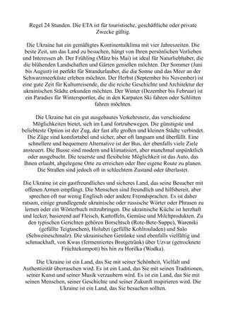 Regel 24 Stunden. Die ETA ist für touristische, geschäftliche oder private
Zwecke gültig.
Die Ukraine hat ein gemäßigtes Kontinentalklima mit vier Jahreszeiten. Die
beste Zeit, um das Land zu besuchen, hängt von Ihren persönlichen Vorlieben
und Interessen ab. Der Frühling (März bis Mai) ist ideal für Naturliebhaber, die
die blühenden Landschaften und Gärten genießen möchten. Der Sommer (Juni
bis August) ist perfekt für Strandurlauber, die die Sonne und das Meer an der
Schwarzmeerküste erleben möchten. Der Herbst (September bis November) ist
eine gute Zeit für Kulturreisende, die die reiche Geschichte und Architektur der
ukrainischen Städte erkunden möchten. Der Winter (Dezember bis Februar) ist
ein Paradies für Wintersportler, die in den Karpaten Ski fahren oder Schlitten
fahren möchten.
Die Ukraine hat ein gut ausgebautes Verkehrsnetz, das verschiedene
Möglichkeiten bietet, sich im Land fortzubewegen. Die günstigste und
beliebteste Option ist der Zug, der fast alle großen und kleinen Städte verbindet.
Die Züge sind komfortabel und sicher, aber oft langsam und überfüllt. Eine
schnellere und bequemere Alternative ist der Bus, der ebenfalls viele Ziele
ansteuert. Die Busse sind modern und klimatisiert, aber manchmal unpünktlich
oder ausgebucht. Die teuerste und flexibelste Möglichkeit ist das Auto, das
Ihnen erlaubt, abgelegene Orte zu erreichen oder Ihre eigene Route zu planen.
Die Straßen sind jedoch oft in schlechtem Zustand oder überlastet.
Die Ukraine ist ein gastfreundliches und sicheres Land, das seine Besucher mit
offenen Armen empfängt. Die Menschen sind freundlich und hilfsbereit, aber
sprechen oft nur wenig Englisch oder andere Fremdsprachen. Es ist daher
ratsam, einige grundlegende ukrainische oder russische Wörter oder Phrasen zu
lernen oder ein Wörterbuch mitzubringen. Die ukrainische Küche ist herzhaft
und lecker, basierend auf Fleisch, Kartoffeln, Gemüse und Milchprodukten. Zu
den typischen Gerichten gehören Borschtsch (Rote-Bete-Suppe), Wareniki
(gefüllte Teigtaschen), Holubzi (gefüllte Kohlrouladen) und Salo
(Schweineschmalz). Die ukrainischen Getränke sind ebenfalls vielfältig und
schmackhaft, von Kwas (fermentiertes Brotgetränk) über Uzvar (getrocknete
Früchtekompott) bis hin zu Horilka (Wodka).
Die Ukraine ist ein Land, das Sie mit seiner Schönheit, Vielfalt und
Authentizität überraschen wird. Es ist ein Land, das Sie mit seinen Traditionen,
seiner Kunst und seiner Musik verzaubern wird. Es ist ein Land, das Sie mit
seinen Menschen, seiner Geschichte und seiner Zukunft inspirieren wird. Die
Ukraine ist ein Land, das Sie besuchen sollten.
 