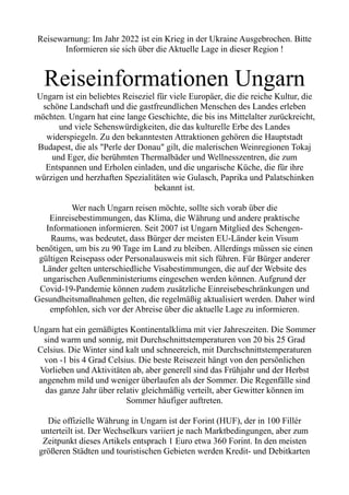 Reisewarnung: Im Jahr 2022 ist ein Krieg in der Ukraine Ausgebrochen. Bitte
Informieren sie sich über die Aktuelle Lage in dieser Region !
Reiseinformationen Ungarn
Ungarn ist ein beliebtes Reiseziel für viele Europäer, die die reiche Kultur, die
schöne Landschaft und die gastfreundlichen Menschen des Landes erleben
möchten. Ungarn hat eine lange Geschichte, die bis ins Mittelalter zurückreicht,
und viele Sehenswürdigkeiten, die das kulturelle Erbe des Landes
widerspiegeln. Zu den bekanntesten Attraktionen gehören die Hauptstadt
Budapest, die als "Perle der Donau" gilt, die malerischen Weinregionen Tokaj
und Eger, die berühmten Thermalbäder und Wellnesszentren, die zum
Entspannen und Erholen einladen, und die ungarische Küche, die für ihre
würzigen und herzhaften Spezialitäten wie Gulasch, Paprika und Palatschinken
bekannt ist.
Wer nach Ungarn reisen möchte, sollte sich vorab über die
Einreisebestimmungen, das Klima, die Währung und andere praktische
Informationen informieren. Seit 2007 ist Ungarn Mitglied des Schengen-
Raums, was bedeutet, dass Bürger der meisten EU-Länder kein Visum
benötigen, um bis zu 90 Tage im Land zu bleiben. Allerdings müssen sie einen
gültigen Reisepass oder Personalausweis mit sich führen. Für Bürger anderer
Länder gelten unterschiedliche Visabestimmungen, die auf der Website des
ungarischen Außenministeriums eingesehen werden können. Aufgrund der
Covid-19-Pandemie können zudem zusätzliche Einreisebeschränkungen und
Gesundheitsmaßnahmen gelten, die regelmäßig aktualisiert werden. Daher wird
empfohlen, sich vor der Abreise über die aktuelle Lage zu informieren.
Ungarn hat ein gemäßigtes Kontinentalklima mit vier Jahreszeiten. Die Sommer
sind warm und sonnig, mit Durchschnittstemperaturen von 20 bis 25 Grad
Celsius. Die Winter sind kalt und schneereich, mit Durchschnittstemperaturen
von -1 bis 4 Grad Celsius. Die beste Reisezeit hängt von den persönlichen
Vorlieben und Aktivitäten ab, aber generell sind das Frühjahr und der Herbst
angenehm mild und weniger überlaufen als der Sommer. Die Regenfälle sind
das ganze Jahr über relativ gleichmäßig verteilt, aber Gewitter können im
Sommer häufiger auftreten.
Die offizielle Währung in Ungarn ist der Forint (HUF), der in 100 Fillér
unterteilt ist. Der Wechselkurs variiert je nach Marktbedingungen, aber zum
Zeitpunkt dieses Artikels entsprach 1 Euro etwa 360 Forint. In den meisten
größeren Städten und touristischen Gebieten werden Kredit- und Debitkarten
 