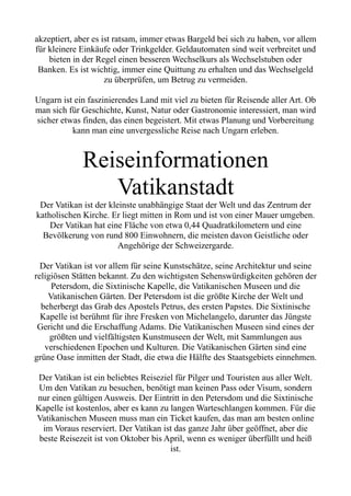 akzeptiert, aber es ist ratsam, immer etwas Bargeld bei sich zu haben, vor allem
für kleinere Einkäufe oder Trinkgelder. Geldautomaten sind weit verbreitet und
bieten in der Regel einen besseren Wechselkurs als Wechselstuben oder
Banken. Es ist wichtig, immer eine Quittung zu erhalten und das Wechselgeld
zu überprüfen, um Betrug zu vermeiden.
Ungarn ist ein faszinierendes Land mit viel zu bieten für Reisende aller Art. Ob
man sich für Geschichte, Kunst, Natur oder Gastronomie interessiert, man wird
sicher etwas finden, das einen begeistert. Mit etwas Planung und Vorbereitung
kann man eine unvergessliche Reise nach Ungarn erleben.
Reiseinformationen
Vatikanstadt
Der Vatikan ist der kleinste unabhängige Staat der Welt und das Zentrum der
katholischen Kirche. Er liegt mitten in Rom und ist von einer Mauer umgeben.
Der Vatikan hat eine Fläche von etwa 0,44 Quadratkilometern und eine
Bevölkerung von rund 800 Einwohnern, die meisten davon Geistliche oder
Angehörige der Schweizergarde.
Der Vatikan ist vor allem für seine Kunstschätze, seine Architektur und seine
religiösen Stätten bekannt. Zu den wichtigsten Sehenswürdigkeiten gehören der
Petersdom, die Sixtinische Kapelle, die Vatikanischen Museen und die
Vatikanischen Gärten. Der Petersdom ist die größte Kirche der Welt und
beherbergt das Grab des Apostels Petrus, des ersten Papstes. Die Sixtinische
Kapelle ist berühmt für ihre Fresken von Michelangelo, darunter das Jüngste
Gericht und die Erschaffung Adams. Die Vatikanischen Museen sind eines der
größten und vielfältigsten Kunstmuseen der Welt, mit Sammlungen aus
verschiedenen Epochen und Kulturen. Die Vatikanischen Gärten sind eine
grüne Oase inmitten der Stadt, die etwa die Hälfte des Staatsgebiets einnehmen.
Der Vatikan ist ein beliebtes Reiseziel für Pilger und Touristen aus aller Welt.
Um den Vatikan zu besuchen, benötigt man keinen Pass oder Visum, sondern
nur einen gültigen Ausweis. Der Eintritt in den Petersdom und die Sixtinische
Kapelle ist kostenlos, aber es kann zu langen Warteschlangen kommen. Für die
Vatikanischen Museen muss man ein Ticket kaufen, das man am besten online
im Voraus reserviert. Der Vatikan ist das ganze Jahr über geöffnet, aber die
beste Reisezeit ist von Oktober bis April, wenn es weniger überfüllt und heiß
ist.
 