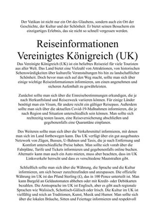 Der Vatikan ist nicht nur ein Ort des Glaubens, sondern auch ein Ort der
Geschichte, der Kultur und der Schönheit. Er bietet seinen Besuchern ein
einzigartiges Erlebnis, das sie nicht so schnell vergessen werden.
Reiseinformationen
Vereinigtes Königreich (UK)
Das Vereinigte Königreich (UK) ist ein beliebtes Reiseziel für viele Touristen
aus aller Welt. Das Land bietet eine Vielzahl von Attraktionen, von historischen
Sehenswürdigkeiten über kulturelle Veranstaltungen bis hin zu landschaftlicher
Schönheit. Doch bevor man sich auf den Weg macht, sollte man sich über
einige wichtige Reiseinformationen informieren, um einen angenehmen und
sicheren Aufenthalt zu gewährleisten.
Zunächst sollte man sich über die Einreisebestimmungen erkundigen, die je
nach Herkunftsland und Reisezweck variieren können. Für einige Länder
benötigt man ein Visum, für andere reicht ein gültiger Reisepass. Außerdem
sollte man sich über die aktuellen Covid-19-Maßnahmen informieren, die je
nach Region und Situation unterschiedlich sein können. Man sollte sich
rechtzeitig testen lassen, eine Reiseversicherung abschließen und
gegebenenfalls eine Quarantäne einplanen.
Des Weiteren sollte man sich über die Verkehrsmittel informieren, mit denen
man sich im Land fortbewegen kann. Das UK verfügt über ein gut ausgebautes
Netzwerk von Zügen, Bussen, U-Bahnen und Taxis, die je nach Entfernung und
Komfort unterschiedliche Preise haben. Man sollte sich vorab über die
Fahrpläne, Tarife und Tickets informieren und gegebenenfalls online buchen.
Alternativ kann man auch ein Auto mieten, muss aber beachten, dass im UK
Linksverkehr herrscht und dass es verschiedene Mautstraßen gibt.
Schließlich sollte man sich über die Währung, die Sprache und die Kultur
informieren, um sich besser zurechtzufinden und anzupassen. Die offizielle
Währung im UK ist das Pfund Sterling (£), das in 100 Pence unterteilt ist. Man
kann Bargeld an Geldautomaten abheben oder mit Kredit- oder Debitkarten
bezahlen. Die Amtssprache im UK ist Englisch, aber es gibt auch regionale
Sprachen wie Walisisch, Schottisch-Gälisch oder Irisch. Die Kultur im UK ist
vielfältig und reich an Traditionen, Kunst, Musik und Humor. Man sollte sich
über die lokalen Bräuche, Sitten und Feiertage informieren und respektvoll
 