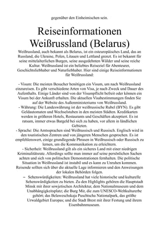 gegenüber den Einheimischen sein.
Reiseinformationen
Weißrussland (Belarus)
Weißrussland, auch bekannt als Belarus, ist ein osteuropäisches Land, das an
Russland, die Ukraine, Polen, Litauen und Lettland grenzt. Es ist bekannt für
seine mittelalterlichen Burgen, seine ausgedehnten Wälder und seine reiche
Kultur. Weißrussland ist ein beliebtes Reiseziel für Abenteurer,
Geschichtsliebhaber und Naturliebhaber. Hier sind einige Reiseinformationen
für Weißrussland:
- Visum: Die meisten Besucher benötigen ein Visum, um nach Weißrussland
einzureisen. Es gibt verschiedene Arten von Visa, je nach Zweck und Dauer des
Aufenthalts. Einige Länder sind von der Visumpflicht befreit oder können ein
Visum bei der Ankunft erhalten. Die aktuellen Visabestimmungen finden Sie
auf der Website des Außenministeriums von Weißrussland.
- Währung: Die Landeswährung ist der weißrussische Rubel (BYN). Es gibt
Geldautomaten und Wechselstuben in den meisten Städten. Kreditkarten
werden in größeren Hotels, Restaurants und Geschäften akzeptiert. Es ist
ratsam, immer etwas Bargeld bei sich zu haben, vor allem in ländlichen
Gebieten.
- Sprache: Die Amtssprachen sind Weißrussisch und Russisch. Englisch wird in
den touristischen Zentren und von jüngeren Menschen gesprochen. Es ist
empfehlenswert, einige grundlegende Phrasen in Weißrussisch oder Russisch zu
lernen, um die Kommunikation zu erleichtern.
- Sicherheit: Weißrussland gilt als ein sicheres Land mit einer niedrigen
Kriminalitätsrate. Allerdings sollte man immer auf seine persönlichen Sachen
achten und sich von politischen Demonstrationen fernhalten. Die politische
Situation in Weißrussland ist instabil und es kann zu Unruhen kommen.
Reisende sollten sich über die aktuelle Lage informieren und den Anweisungen
der lokalen Behörden folgen.
– Sehenswürdigkeiten: Weißrussland hat viele historische und kulturelle
Sehenswürdigkeiten zu bieten. Zu den Highlights gehören die Hauptstadt
Minsk mit ihrer sowjetischen Architektur, dem Nationalmuseum und dem
Unabhängigkeitsplatz; die Burg Mir, die zum UNESCO-Weltkulturerbe
gehört; das Belaweschskaja Puschtscha Nationalpark, das größte
Urwaldgebiet Europas; und die Stadt Brest mit ihrer Festung und ihrem
Eisenbahnmuseum.
 