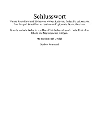Schlusswort
Weitere Reiseführer und Bücher von Norbert Reinwand findest Du bei Amazon.
Zum Beispiel Reiseführer zu bestimmten Regionen in Deutschland usw.
Besuche auch die Webseite von HasenChat Audiobooks und erhalte Kostenlose
Inhalte und News zu neuen Büchern.
Mit Freundlichen Grüßen
Norbert Reinwand
 