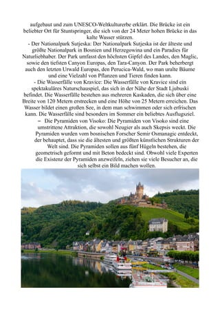 aufgebaut und zum UNESCO-Weltkulturerbe erklärt. Die Brücke ist ein
beliebter Ort für Stuntspringer, die sich von der 24 Meter hohen Brücke in das
kalte Wasser stürzen.
- Der Nationalpark Sutjeska: Der Nationalpark Sutjeska ist der älteste und
größte Nationalpark in Bosnien und Herzegowina und ein Paradies für
Naturliebhaber. Der Park umfasst den höchsten Gipfel des Landes, den Maglic,
sowie den tiefsten Canyon Europas, den Tara-Canyon. Der Park beherbergt
auch den letzten Urwald Europas, den Perucica-Wald, wo man uralte Bäume
und eine Vielzahl von Pflanzen und Tieren finden kann.
- Die Wasserfälle von Kravice: Die Wasserfälle von Kravice sind ein
spektakuläres Naturschauspiel, das sich in der Nähe der Stadt Ljubuski
befindet. Die Wasserfälle bestehen aus mehreren Kaskaden, die sich über eine
Breite von 120 Metern erstrecken und eine Höhe von 25 Metern erreichen. Das
Wasser bildet einen großen See, in dem man schwimmen oder sich erfrischen
kann. Die Wasserfälle sind besonders im Sommer ein beliebtes Ausflugsziel.
– Die Pyramiden von Visoko: Die Pyramiden von Visoko sind eine
umstrittene Attraktion, die sowohl Neugier als auch Skepsis weckt. Die
Pyramiden wurden vom bosnischen Forscher Semir Osmanagic entdeckt,
der behauptet, dass sie die ältesten und größten künstlichen Strukturen der
Welt sind. Die Pyramiden sollen aus fünf Hügeln bestehen, die
geometrisch geformt und mit Beton bedeckt sind. Obwohl viele Experten
die Existenz der Pyramiden anzweifeln, ziehen sie viele Besucher an, die
sich selbst ein Bild machen wollen.
 