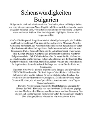 Sehenswürdigkeiten
Bulgarien
Bulgarien ist ein Land mit einer reichen Geschichte, einer vielfältigen Kultur
und einer atemberaubenden Natur. Es gibt viele Sehenswürdigkeiten, die man in
Bulgarien besuchen kann, von historischen Stätten über malerische Dörfer bis
hin zu modernen Städten. Hier sind einige der Highlights, die man nicht
verpassen sollte:
- Sofia: Die Hauptstadt Bulgariens ist eine lebendige Metropole, die Tradition
und Moderne verbindet. Man kann die beeindruckende Alexander-Newski-
Kathedrale bewundern, das Nationalhistorische Museum besuchen oder durch
den Borisowa-Gradina-Park spazieren. Sofia bietet auch eine Vielzahl von
Restaurants, Cafés, Bars und Clubs, die für jeden Geschmack etwas bieten.
- Rila-Kloster: Das Rila-Kloster ist das größte und bekannteste Kloster in
Bulgarien und ein UNESCO-Weltkulturerbe. Es wurde im 10. Jahrhundert
gegründet und ist ein Symbol des bulgarischen Geistes und der Identität. Das
Kloster beeindruckt mit seiner Architektur, seinen Fresken und seinen Ikonen.
Es liegt inmitten der malerischen Rila-Berge und ist ein Ort der Ruhe und
Spiritualität.
- Nessebar: Nessebar ist eine der ältesten Städte Europas und ein weiteres
UNESCO-Weltkulturerbe. Die Stadt liegt auf einer kleinen Halbinsel im
Schwarzen Meer und ist bekannt für ihre mittelalterlichen Kirchen, ihre
Holzhäuser und ihre romantische Atmosphäre. Man kann durch die engen
Gassen schlendern, die lokalen Spezialitäten probieren oder einen Tag am
Strand verbringen.
– Plovdiv: Plovdiv ist die zweitgrößte Stadt Bulgariens und eine der
ältesten der Welt. Sie wurde von verschiedenen Zivilisationen geprägt,
wie den Thrakern, den Römern, den Byzantinern und den Osmanen. Das
spiegelt sich in ihrer reichen Kulturszene wider, die von antiken Theatern
über ethnographische Museen bis hin zu modernen Kunst
 