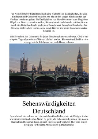 Für Naturliebhaber bietet Dänemark eine Vielzahl von Landschaften, die zum
Entdecken und Genießen einladen. Ob Sie an den langen Sandstränden der
Nordsee spazieren gehen, die Kreidefelsen von Møn bestaunen oder die grünen
Hügel von Fünen erkunden wollen, Sie werden sicherlich nicht enttäuscht sein.
Auch die dänischen Inseln sind einen Besuch wert, besonders Bornholm, das
für seine malerischen Dörfer, seine runde Kirche und seine Kunsthandwerker
bekannt ist.
Wie Sie sehen, hat Dänemark für jeden Geschmack etwas zu bieten. Ob Sie nur
ein paar Tage oder mehrere Wochen bleiben wollen, Sie werden sicherlich viele
unvergessliche Erlebnisse mit nach Hause nehmen.
Sehenswürdigkeiten
Deutschland
Deutschland ist ein Land mit einer reichen Geschichte, einer vielfältigen Kultur
und einer beeindruckenden Natur. Es gibt viele Sehenswürdigkeiten, die man in
Deutschland besuchen kann, je nach Interesse und Vorliebe. Hier sind einige
Beispiele für beliebte Attraktionen in Deutschland:
 